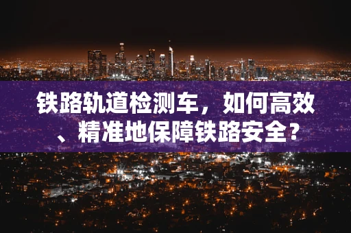 铁路轨道检测车，如何高效、精准地保障铁路安全？