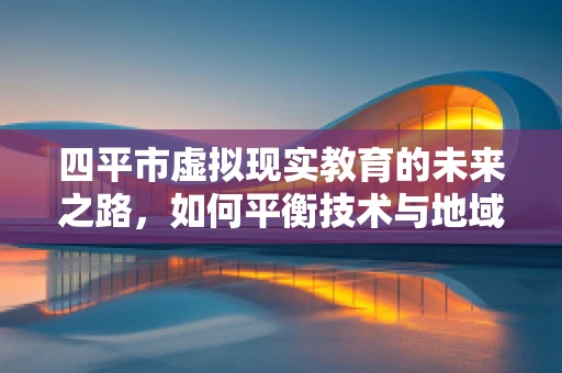 四平市虚拟现实教育的未来之路，如何平衡技术与地域特色？