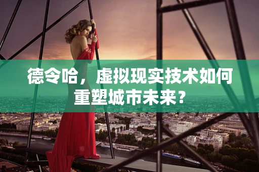 德令哈，虚拟现实技术如何重塑城市未来？