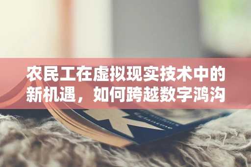 农民工在虚拟现实技术中的新机遇，如何跨越数字鸿沟？