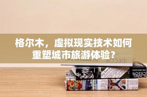 格尔木，虚拟现实技术如何重塑城市旅游体验？