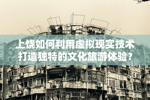 上饶如何利用虚拟现实技术打造独特的文化旅游体验？