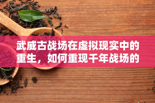 武威古战场在虚拟现实中的重生，如何重现千年战场的震撼？