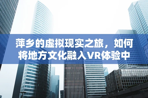 萍乡的虚拟现实之旅，如何将地方文化融入VR体验中？