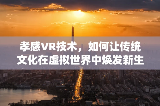 孝感VR技术，如何让传统文化在虚拟世界中焕发新生？