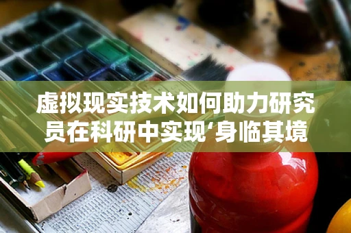 虚拟现实技术如何助力研究员在科研中实现‘身临其境’的探索？