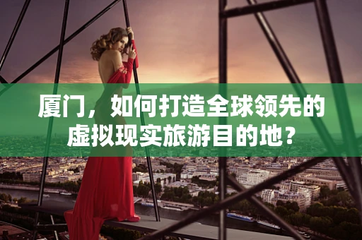 厦门，如何打造全球领先的虚拟现实旅游目的地？