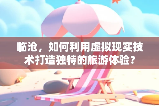 临沧，如何利用虚拟现实技术打造独特的旅游体验？