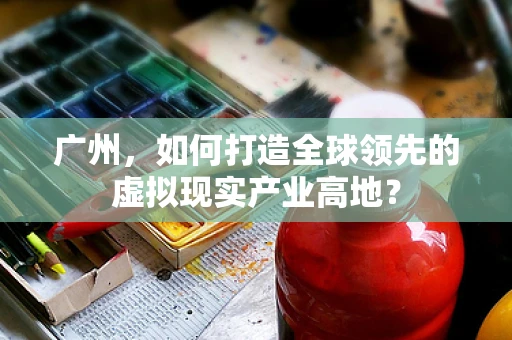 广州，如何打造全球领先的虚拟现实产业高地？