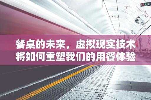 餐桌的未来，虚拟现实技术将如何重塑我们的用餐体验？