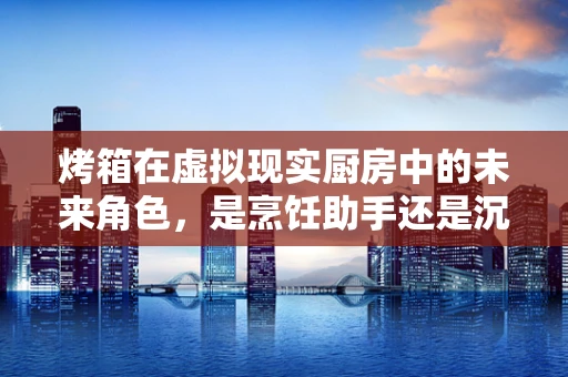 烤箱在虚拟现实厨房中的未来角色，是烹饪助手还是沉浸式体验的噱头？