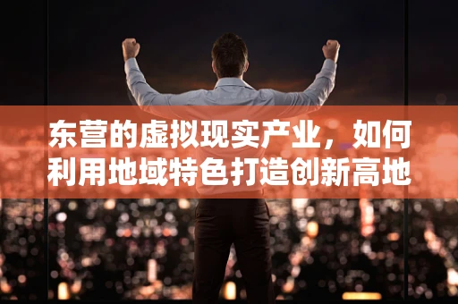 东营的虚拟现实产业，如何利用地域特色打造创新高地？