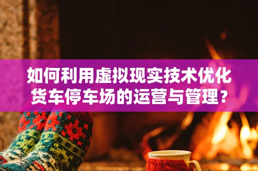 如何利用虚拟现实技术优化货车停车场的运营与管理？