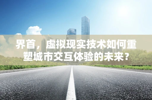 界首，虚拟现实技术如何重塑城市交互体验的未来？