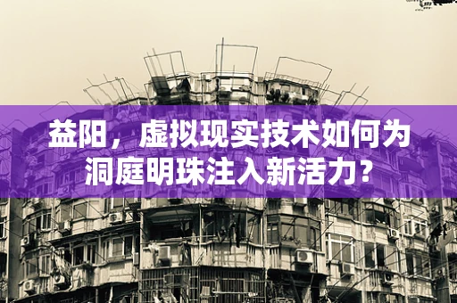 益阳，虚拟现实技术如何为洞庭明珠注入新活力？