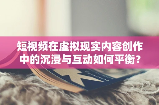 短视频在虚拟现实内容创作中的沉浸与互动如何平衡？