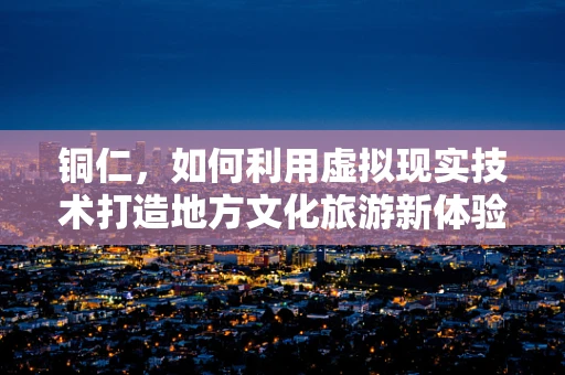 铜仁，如何利用虚拟现实技术打造地方文化旅游新体验？