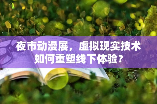 夜市动漫展，虚拟现实技术如何重塑线下体验？