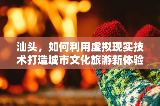 汕头，如何利用虚拟现实技术打造城市文化旅游新体验？