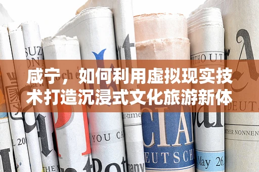 咸宁，如何利用虚拟现实技术打造沉浸式文化旅游新体验？