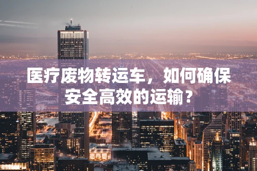 医疗废物转运车，如何确保安全高效的运输？