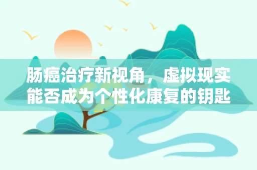 肠癌治疗新视角，虚拟现实能否成为个性化康复的钥匙？