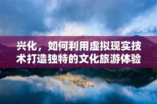 兴化，如何利用虚拟现实技术打造独特的文化旅游体验？