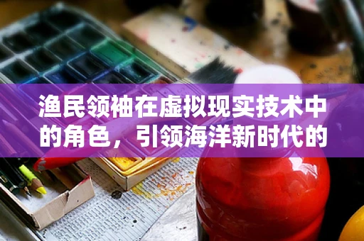 渔民领袖在虚拟现实技术中的角色，引领海洋新时代的导航者？