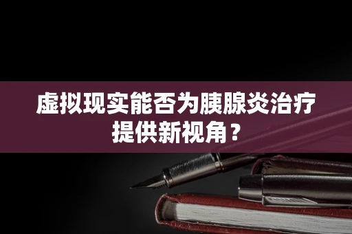 虚拟现实能否为胰腺炎治疗提供新视角？