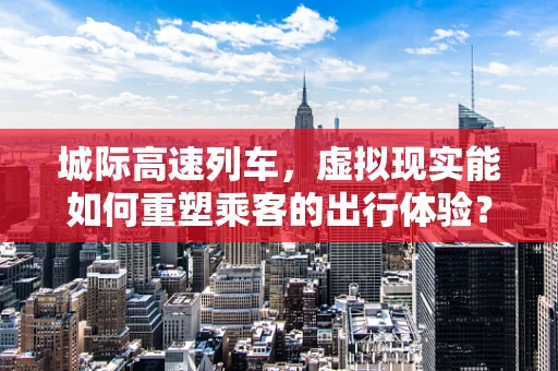 城际高速列车，虚拟现实能如何重塑乘客的出行体验？