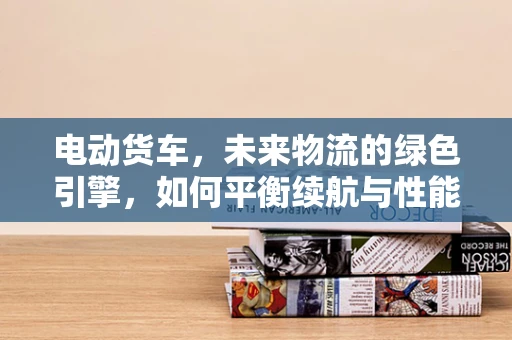 电动货车，未来物流的绿色引擎，如何平衡续航与性能？