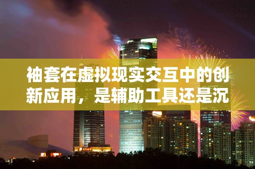 袖套在虚拟现实交互中的创新应用，是辅助工具还是沉浸式障碍？