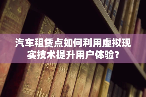 汽车租赁点如何利用虚拟现实技术提升用户体验？