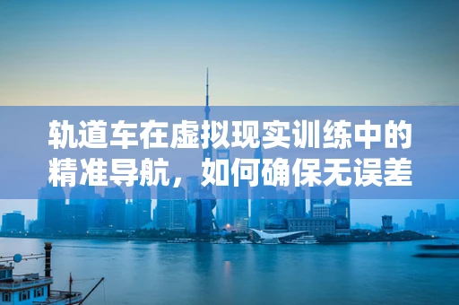 轨道车在虚拟现实训练中的精准导航，如何确保无误差？