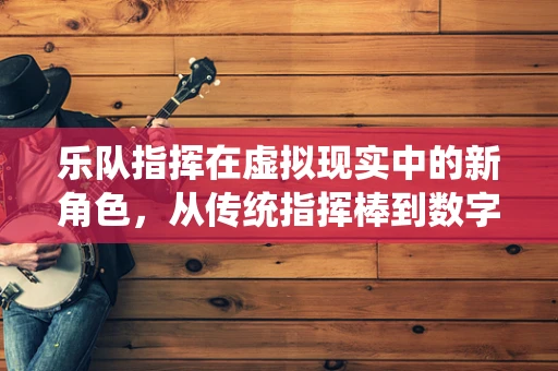 乐队指挥在虚拟现实中的新角色，从传统指挥棒到数字指挥的飞跃