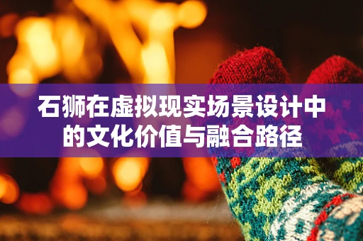 石狮在虚拟现实场景设计中的文化价值与融合路径