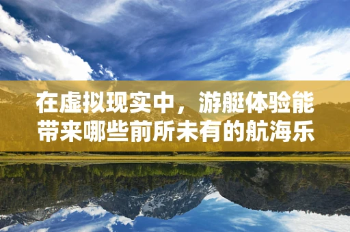 在虚拟现实中，游艇体验能带来哪些前所未有的航海乐趣？