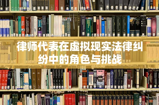 律师代表在虚拟现实法律纠纷中的角色与挑战