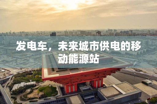 发电车，未来城市供电的移动能源站