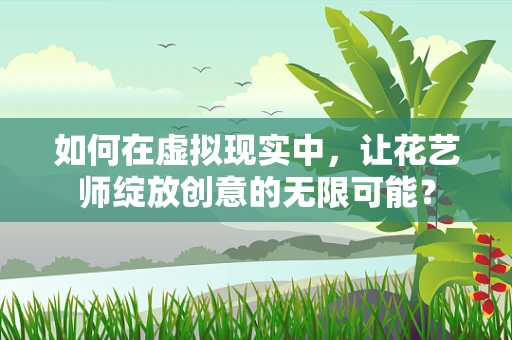 如何在虚拟现实中，让花艺师绽放创意的无限可能？