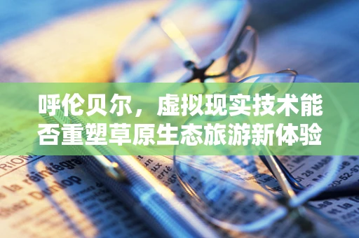 呼伦贝尔，虚拟现实技术能否重塑草原生态旅游新体验？