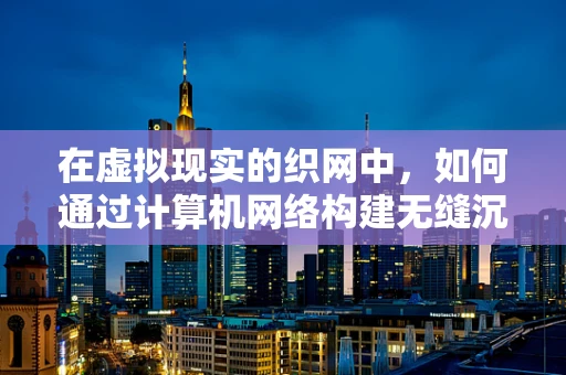 在虚拟现实的织网中，如何通过计算机网络构建无缝沉浸体验？
