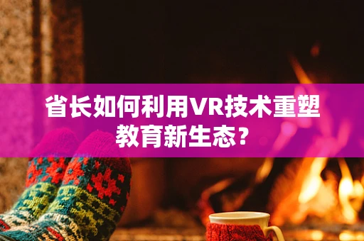 省长如何利用VR技术重塑教育新生态？