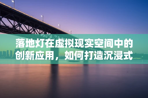 落地灯在虚拟现实空间中的创新应用，如何打造沉浸式体验的‘光之锚’？