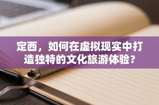 定西，如何在虚拟现实中打造独特的文化旅游体验？