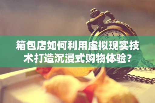 箱包店如何利用虚拟现实技术打造沉浸式购物体验？