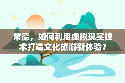 常德，如何利用虚拟现实技术打造文化旅游新体验？