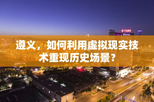遵义，如何利用虚拟现实技术重现历史场景？