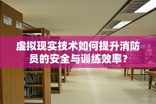 虚拟现实技术如何提升消防员的安全与训练效率？