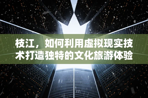 枝江，如何利用虚拟现实技术打造独特的文化旅游体验？